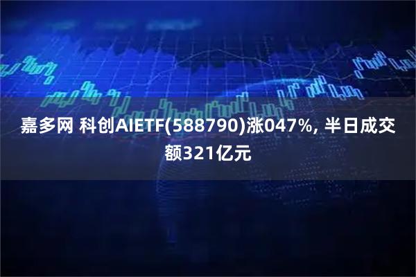 嘉多网 科创AIETF(588790)涨047%, 半日成交额321亿元