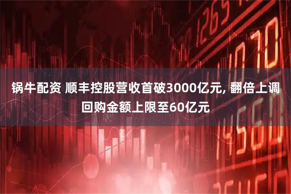 锅牛配资 顺丰控股营收首破3000亿元, 翻倍上调回购金额上限至60亿元