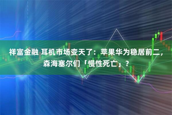 祥富金融 耳机市场变天了：苹果华为稳居前二，森海塞尔们「慢性死亡」？