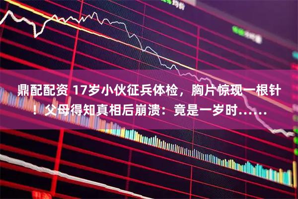 鼎配配资 17岁小伙征兵体检，胸片惊现一根针！父母得知真相后崩溃：竟是一岁时……