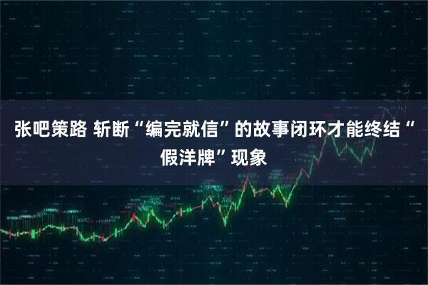 张吧策路 斩断“编完就信”的故事闭环才能终结“假洋牌”现象