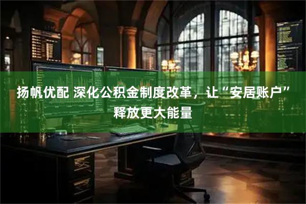 扬帆优配 深化公积金制度改革，让“安居账户”释放更大能量